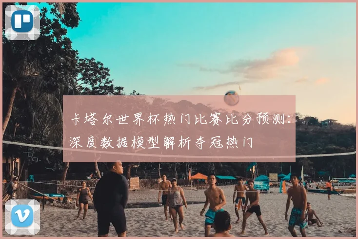 卡塔尔世界杯热门比赛比分预测：深度数据模型解析夺冠热门