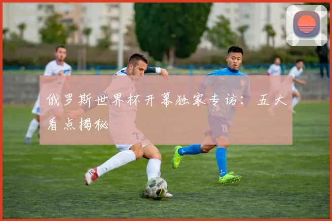 俄罗斯世界杯开幕独家专访:五大看点揭秘