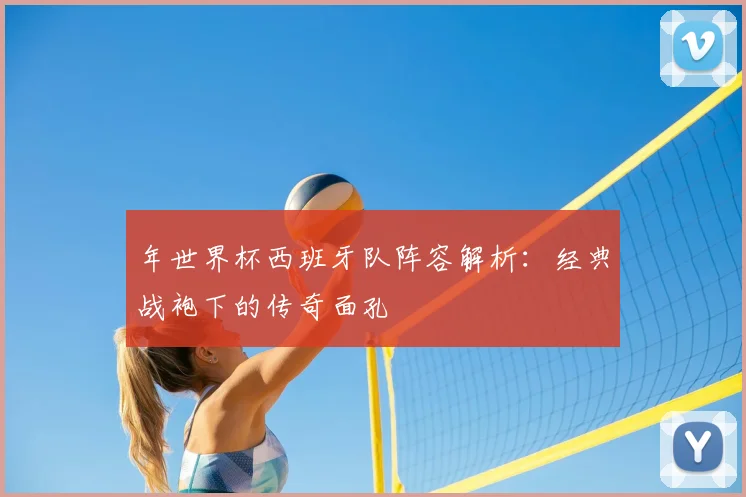 年世界杯西班牙队阵容解析：经典战袍下的传奇面孔