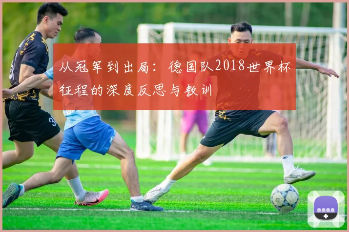 从冠军到出局:德国队2018世界杯征程的深度反思与教训
