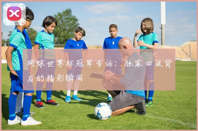 网球世界杯冠军专访:独家回放背后的精彩瞬间