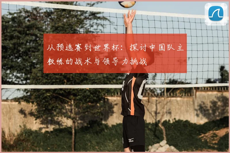 从预选赛到世界杯：探讨中国队主教练的战术与领导力挑战