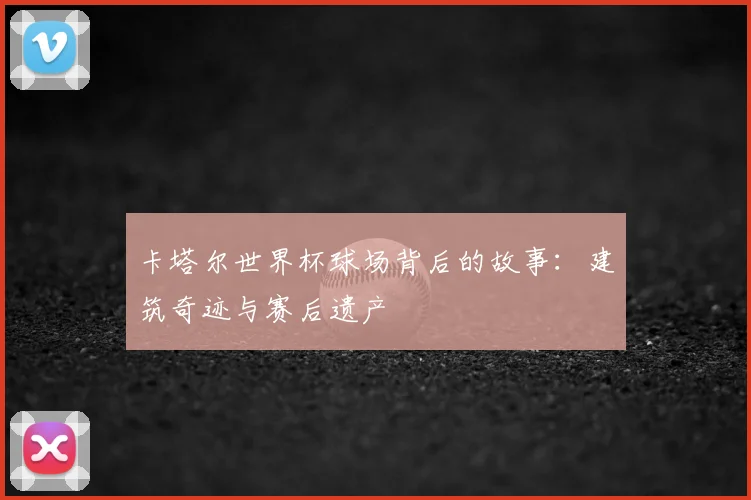 卡塔尔世界杯球场背后的故事：建筑奇迹与赛后遗产