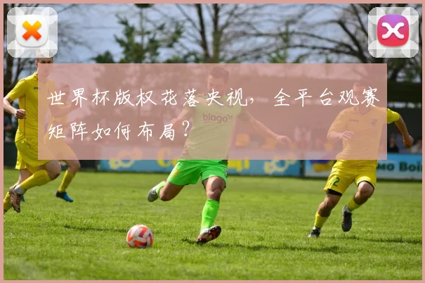 世界杯版权花落央视，全平台观赛矩阵如何布局？