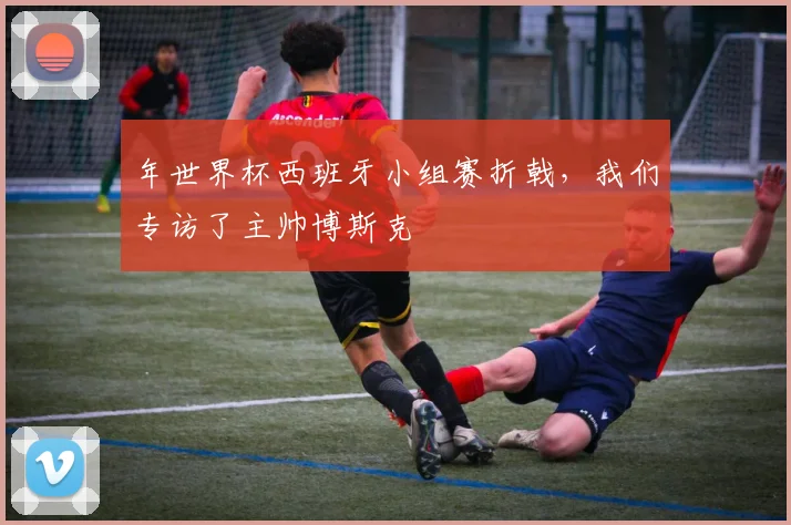 年世界杯西班牙小组赛折戟，我们专访了主帅博斯克