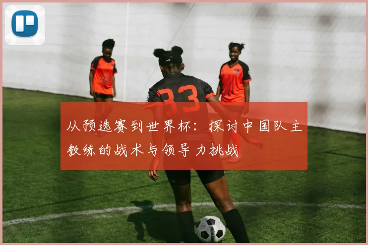 从预选赛到世界杯：探讨中国队主教练的战术与领导力挑战
