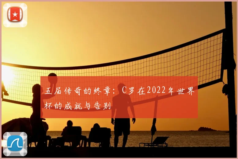 五届传奇的终章：C罗在2022年世界杯的成就与告别