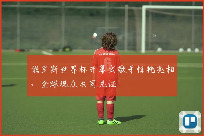 俄罗斯世界杯开幕式歌手惊艳亮相，全球观众共同见证