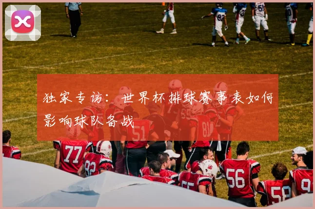 独家专访：世界杯排球赛事表如何影响球队备战