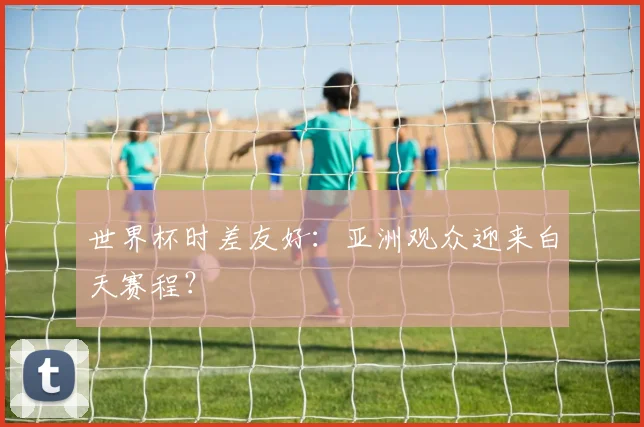 世界杯时差友好：亚洲观众迎来白天赛程？