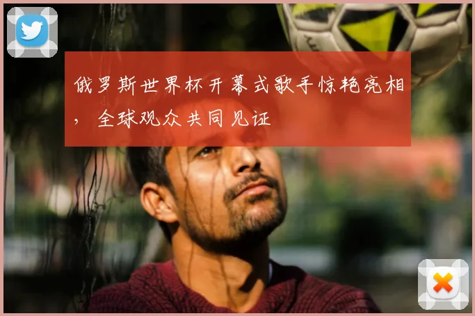 俄罗斯世界杯开幕式歌手惊艳亮相，全球观众共同见证