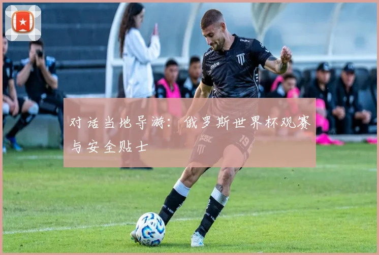 对话当地导游：俄罗斯世界杯观赛与安全贴士